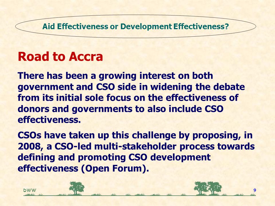 DWW 9 Road to Accra There has been a growing interest on both government and CSO side in widening the debate from its initial sole focus on the effectiveness of donors and governments to also include CSO effectiveness.