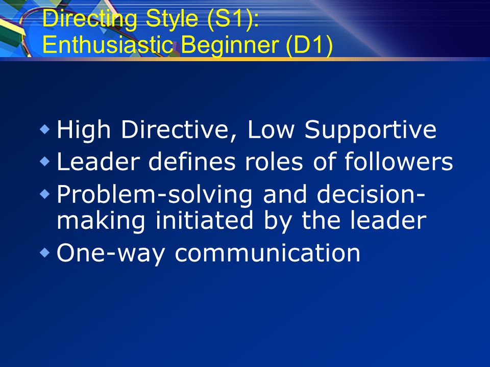 Directing Style (S1): Enthusiastic Beginner (D1)  High Directive, Low Supportive  Leader defines roles of followers  Problem-solving and decision- making initiated by the leader  One-way communication