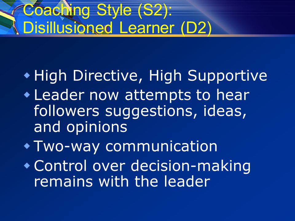 Coaching Style (S2): Disillusioned Learner (D2)  High Directive, High Supportive  Leader now attempts to hear followers suggestions, ideas, and opinions  Two-way communication  Control over decision-making remains with the leader