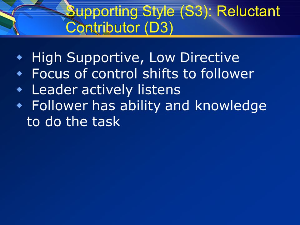 Supporting Style (S3): Reluctant Contributor (D3)  High Supportive, Low Directive  Focus of control shifts to follower  Leader actively listens  Follower has ability and knowledge to do the task