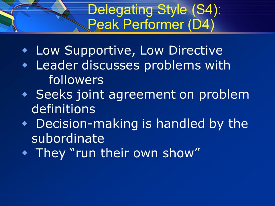 Delegating Style (S4): Peak Performer (D4)  Low Supportive, Low Directive  Leader discusses problems with followers  Seeks joint agreement on problem definitions  Decision-making is handled by the subordinate  They run their own show