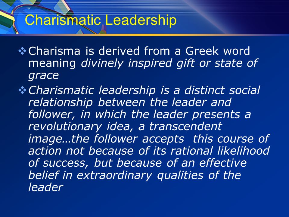 Charismatic Leadership  Charisma is derived from a Greek word meaning divinely inspired gift or state of grace  Charismatic leadership is a distinct social relationship between the leader and follower, in which the leader presents a revolutionary idea, a transcendent image…the follower accepts this course of action not because of its rational likelihood of success, but because of an effective belief in extraordinary qualities of the leader