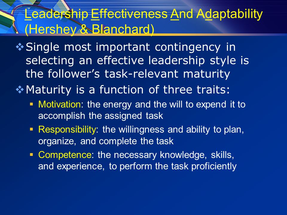 Leadership Effectiveness And Adaptability (Hershey & Blanchard)  Single most important contingency in selecting an effective leadership style is the follower’s task-relevant maturity  Maturity is a function of three traits:  Motivation: the energy and the will to expend it to accomplish the assigned task  Responsibility: the willingness and ability to plan, organize, and complete the task  Competence: the necessary knowledge, skills, and experience, to perform the task proficiently