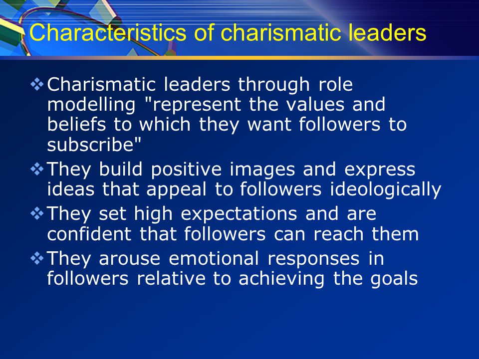 Characteristics of charismatic leaders  Charismatic leaders through role modelling represent the values and beliefs to which they want followers to subscribe  They build positive images and express ideas that appeal to followers ideologically  They set high expectations and are confident that followers can reach them  They arouse emotional responses in followers relative to achieving the goals