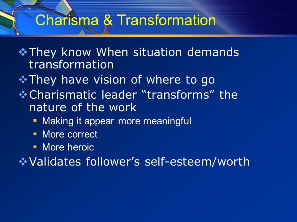 Charisma & Transformation  They know When situation demands transformation  They have vision of where to go  Charismatic leader transforms the nature of the work  Making it appear more meaningful  More correct  More heroic  Validates follower’s self-esteem/worth