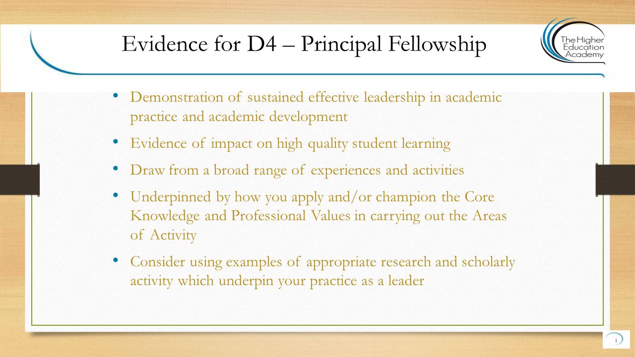 Demonstration of sustained effective leadership in academic practice and academic development Evidence of impact on high quality student learning Draw from a broad range of experiences and activities Underpinned by how you apply and/or champion the Core Knowledge and Professional Values in carrying out the Areas of Activity Consider using examples of appropriate research and scholarly activity which underpin your practice as a leader 1 Evidence for D4 – Principal Fellowship