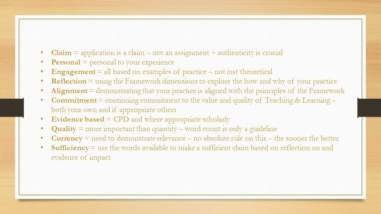 Claim = application is a claim – not an assignment + authenticity is crucial Personal = personal to your experience Engagement = all based on examples of practice – not just theoretical Reflection = using the Framework dimensions to explore the how and why of your practice Alignment = demonstrating that your practice is aligned with the principles of the Framework Commitment = continuing commitment to the value and quality of Teaching & Learning – both your own and if appropriate others Evidence based = CPD and where appropriate scholarly Quality = more important than quantity – word count is only a guideline Currency = need to demonstrate relevance – no absolute rule on this – the sooner the better Sufficiency = use the words available to make a sufficient claim based on reflection on and evidence of impact