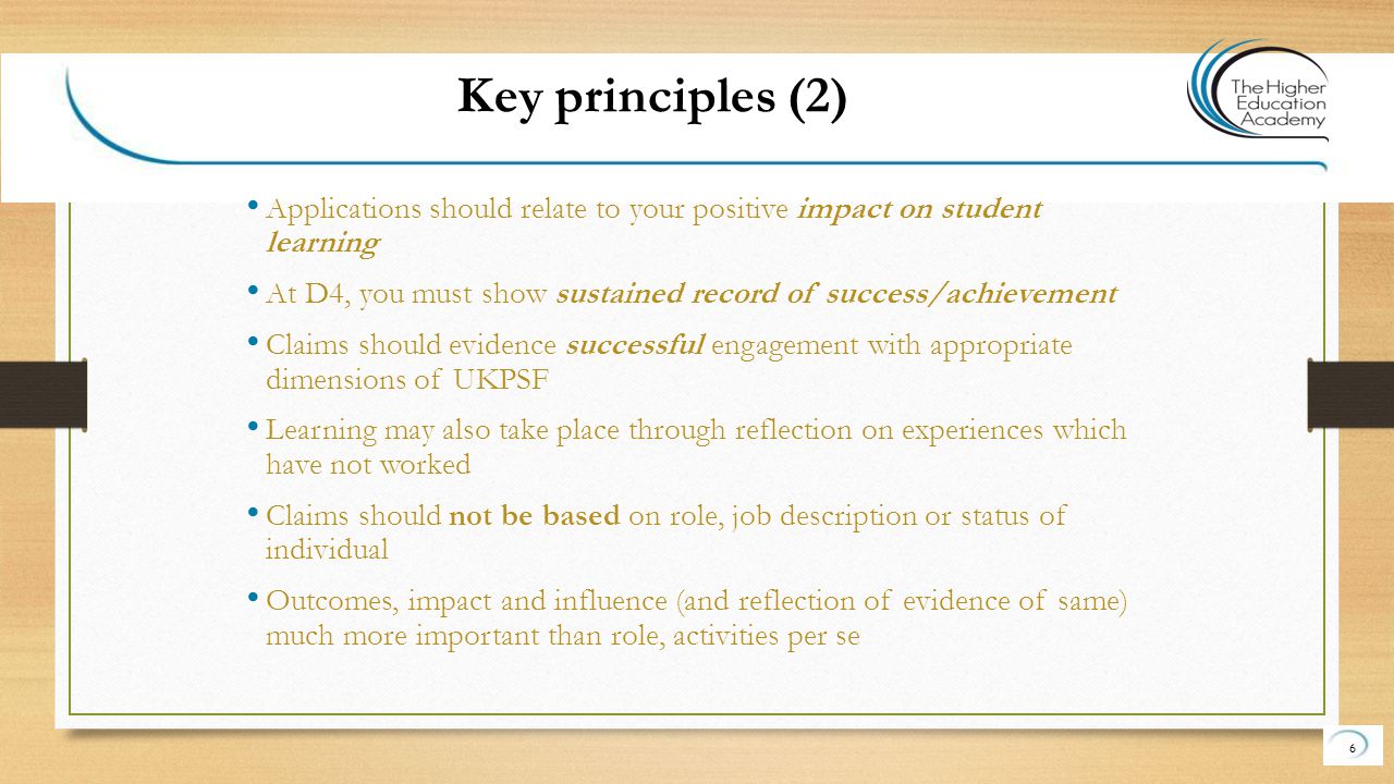 Applications should relate to your positive impact on student learning At D4, you must show sustained record of success/achievement Claims should evidence successful engagement with appropriate dimensions of UKPSF Learning may also take place through reflection on experiences which have not worked Claims should not be based on role, job description or status of individual Outcomes, impact and influence (and reflection of evidence of same) much more important than role, activities per se 6 Key principles (2)