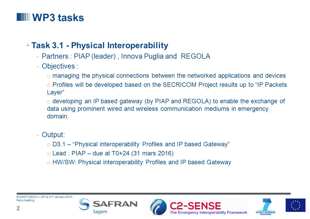 2 DOD/DT/CEDCV – 20 th & 21 st January Paris meeting WP3 tasks Task Physical Interoperability -Partners : PIAP (leader), Innova Puglia and REGOLA -Objectives : o managing the physical connections between the networked applications and devices o Profiles will be developed based on the SECRICOM Project results up to IP Packets Layer o developing an IP based gateway (by PIAP and REGOLA) to enable the exchange of data using prominent wired and wireless communication mediums in emergency domain.