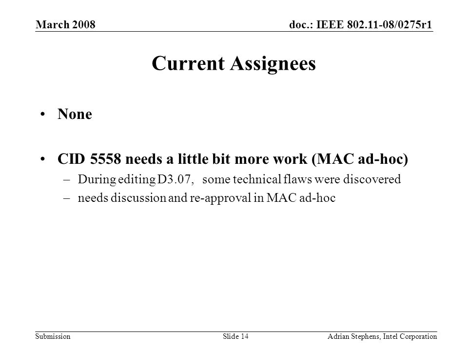 doc.: IEEE /0275r1 Submission March 2008 Adrian Stephens, Intel CorporationSlide 14 Current Assignees None CID 5558 needs a little bit more work (MAC ad-hoc) –During editing D3.07, some technical flaws were discovered –needs discussion and re-approval in MAC ad-hoc
