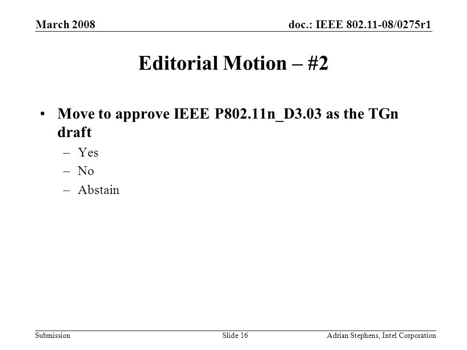 doc.: IEEE /0275r1 Submission March 2008 Adrian Stephens, Intel CorporationSlide 16 Editorial Motion – #2 Move to approve IEEE P802.11n_D3.03 as the TGn draft –Yes –No –Abstain