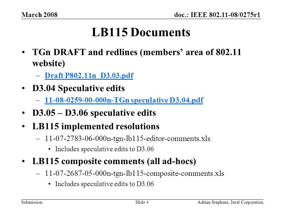 doc.: IEEE /0275r1 Submission March 2008 Adrian Stephens, Intel CorporationSlide 4 LB115 Documents TGn DRAFT and redlines (members’ area of website) –Draft P802.11n_D3.03.pdfDraft P802.11n_D3.03.pdf D3.04 Speculative edits – n-TGn speculative D3.04.pdf n-TGn speculative D3.04.pdf D3.05 – D3.06 speculative edits LB115 implemented resolutions – n-tgn-lb115-editor-comments.xls Includes speculative edits to D3.06 LB115 composite comments (all ad-hocs) – n-tgn-lb115-composite-comments.xls Includes speculative edits to D3.06