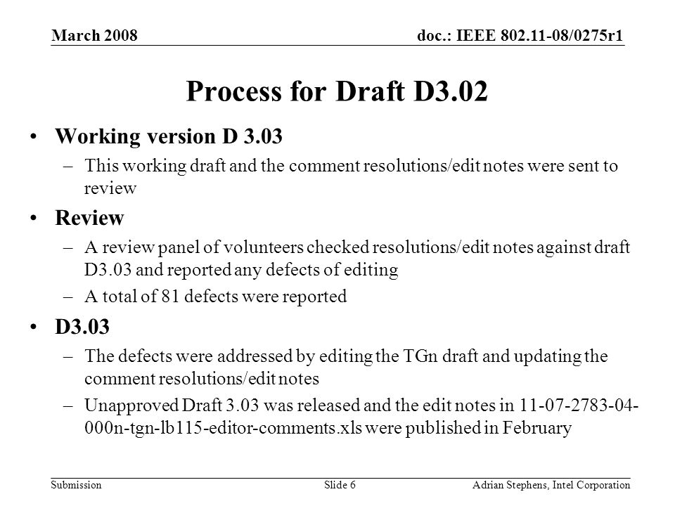 doc.: IEEE /0275r1 Submission March 2008 Adrian Stephens, Intel CorporationSlide 6 Process for Draft D3.02 Working version D 3.03 –This working draft and the comment resolutions/edit notes were sent to review Review –A review panel of volunteers checked resolutions/edit notes against draft D3.03 and reported any defects of editing –A total of 81 defects were reported D3.03 –The defects were addressed by editing the TGn draft and updating the comment resolutions/edit notes –Unapproved Draft 3.03 was released and the edit notes in n-tgn-lb115-editor-comments.xls were published in February