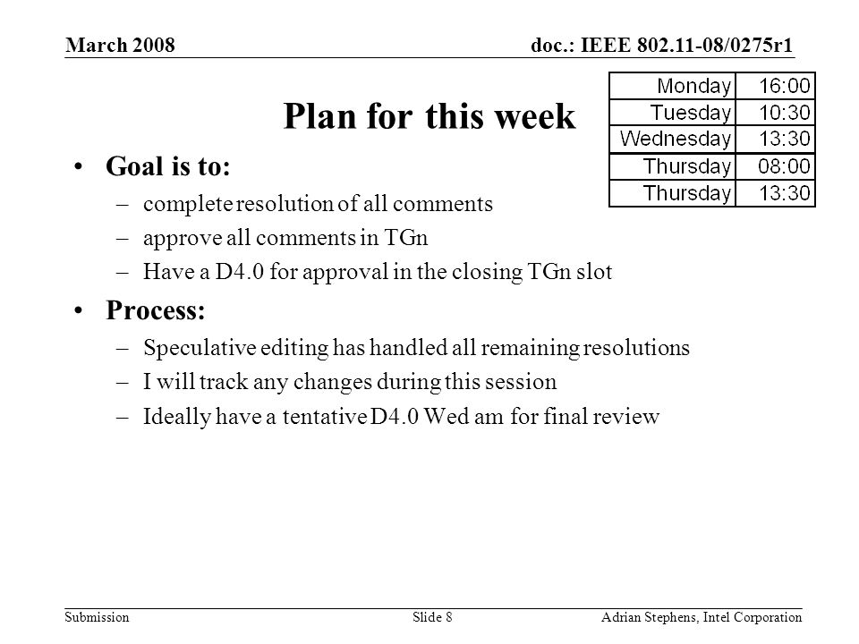 doc.: IEEE /0275r1 Submission March 2008 Adrian Stephens, Intel CorporationSlide 8 Plan for this week Goal is to: –complete resolution of all comments –approve all comments in TGn –Have a D4.0 for approval in the closing TGn slot Process: –Speculative editing has handled all remaining resolutions –I will track any changes during this session –Ideally have a tentative D4.0 Wed am for final review