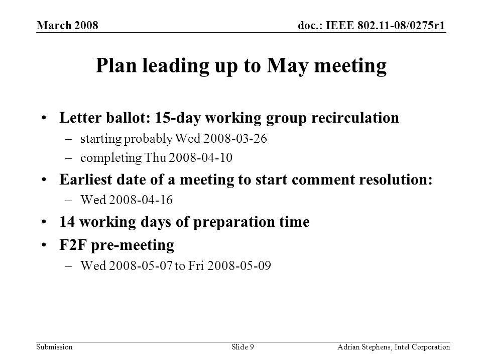 doc.: IEEE /0275r1 Submission March 2008 Adrian Stephens, Intel CorporationSlide 9 Plan leading up to May meeting Letter ballot: 15-day working group recirculation –starting probably Wed –completing Thu Earliest date of a meeting to start comment resolution: –Wed working days of preparation time F2F pre-meeting –Wed to Fri