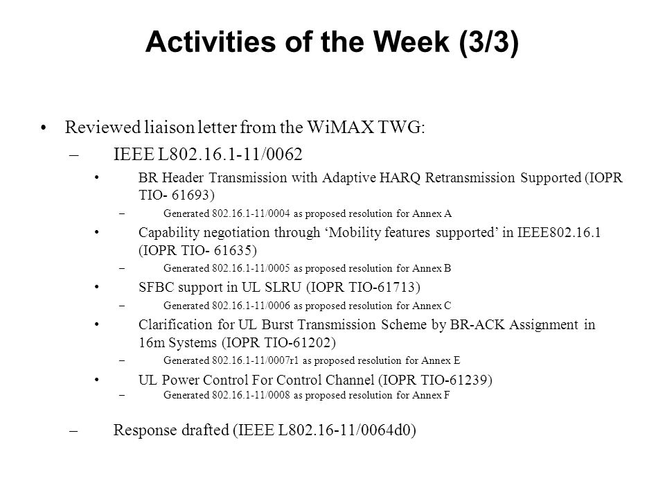 Activities of the Week (3/3) Reviewed liaison letter from the WiMAX TWG: –IEEE L /0062 BR Header Transmission with Adaptive HARQ Retransmission Supported (IOPR TIO ) –Generated /0004 as proposed resolution for Annex A Capability negotiation through ‘Mobility features supported’ in IEEE (IOPR TIO ) –Generated /0005 as proposed resolution for Annex B SFBC support in UL SLRU (IOPR TIO-61713) –Generated /0006 as proposed resolution for Annex C Clarification for UL Burst Transmission Scheme by BR-ACK Assignment in 16m Systems (IOPR TIO-61202) –Generated /0007r1 as proposed resolution for Annex E UL Power Control For Control Channel (IOPR TIO-61239) –Generated /0008 as proposed resolution for Annex F –Response drafted (IEEE L /0064d0)