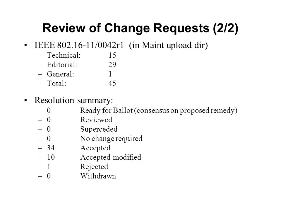 Review of Change Requests (2/2) IEEE /0042r1 (in Maint upload dir) –Technical: 15 –Editorial: 29 –General:1 –Total: 45 Resolution summary: –0 Ready for Ballot (consensus on proposed remedy) –0Reviewed –0Superceded –0 No change required –34Accepted –10Accepted-modified –1Rejected –0Withdrawn
