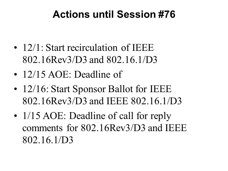 Actions until Session #76 12/1: Start recirculation of IEEE Rev3/D3 and /D3 12/15 AOE: Deadline of 12/16: Start Sponsor Ballot for IEEE Rev3/D3 and IEEE /D3 1/15 AOE: Deadline of call for reply comments for Rev3/D3 and IEEE /D3