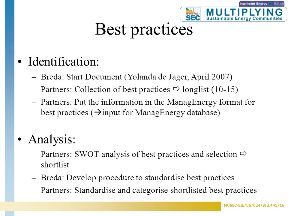 MUSEC-EIE/06/024/SI Best practices Identification: –Breda: Start Document (Yolanda de Jager, April 2007) –Partners: Collection of best practices  longlist (10-15) –Partners: Put the information in the ManagEnergy format for best practices (  input for ManagEnergy database) Analysis: –Partners: SWOT analysis of best practices and selection  shortlist –Breda: Develop procedure to standardise best practices –Partners: Standardise and categorise shortlisted best practices