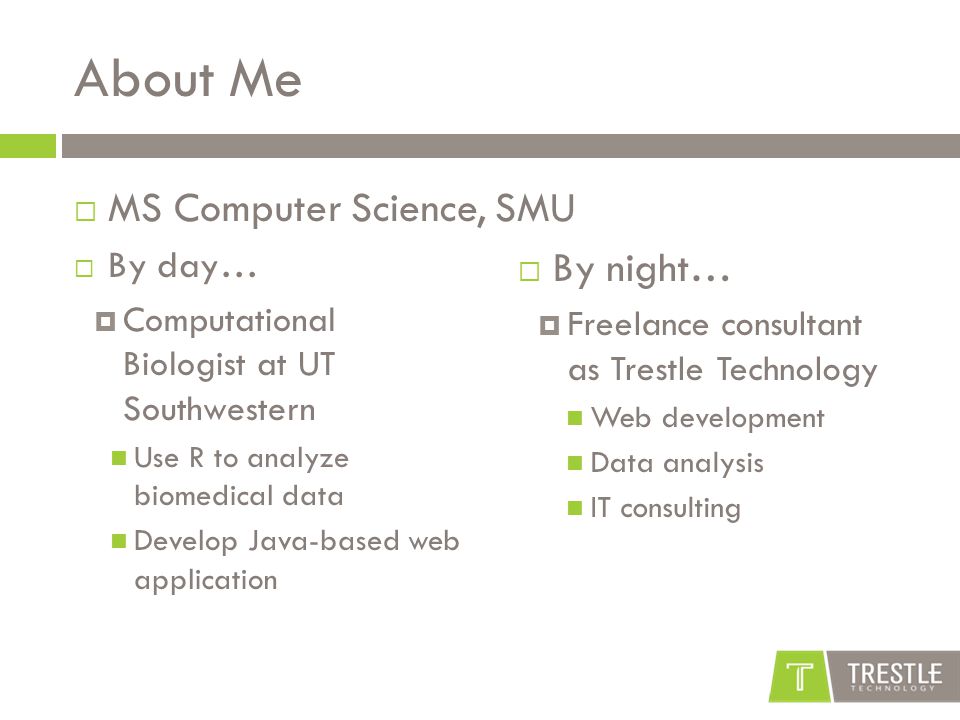 About Me  By day…  Computational Biologist at UT Southwestern Use R to analyze biomedical data Develop Java-based web application  By night…  Freelance consultant as Trestle Technology Web development Data analysis IT consulting  MS Computer Science, SMU