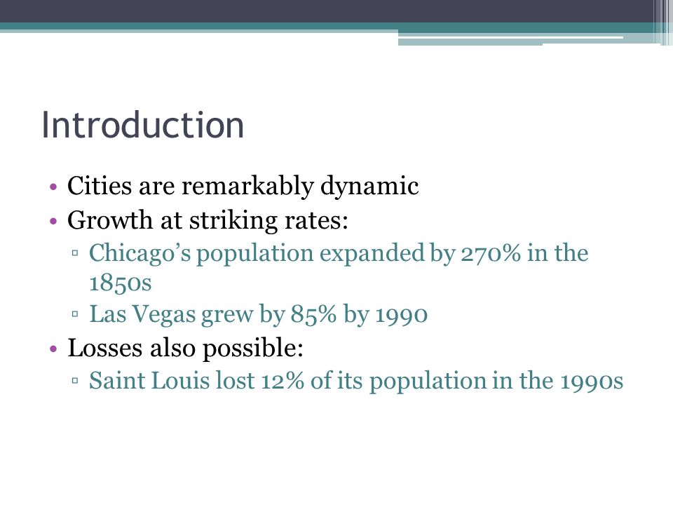 Introduction Cities are remarkably dynamic Growth at striking rates: ▫Chicago’s population expanded by 270% in the 1850s ▫Las Vegas grew by 85% by 1990 Losses also possible: ▫Saint Louis lost 12% of its population in the 1990s