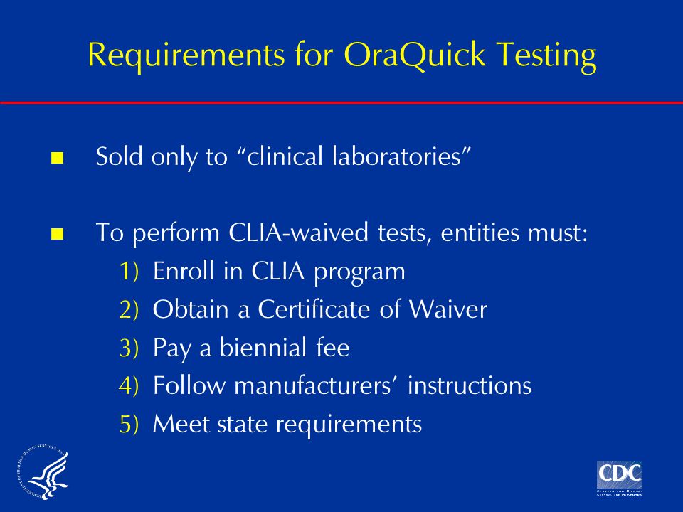 Sold only to clinical laboratories To perform CLIA-waived tests, entities must: 1)Enroll in CLIA program 2)Obtain a Certificate of Waiver 3)Pay a biennial fee 4)Follow manufacturers’ instructions 5)Meet state requirements Requirements for OraQuick Testing