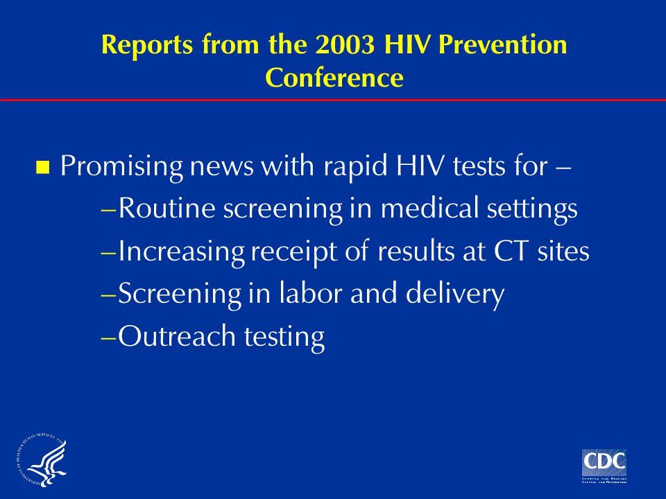 Reports from the 2003 HIV Prevention Conference Promising news with rapid HIV tests for – –Routine screening in medical settings –Increasing receipt of results at CT sites –Screening in labor and delivery –Outreach testing