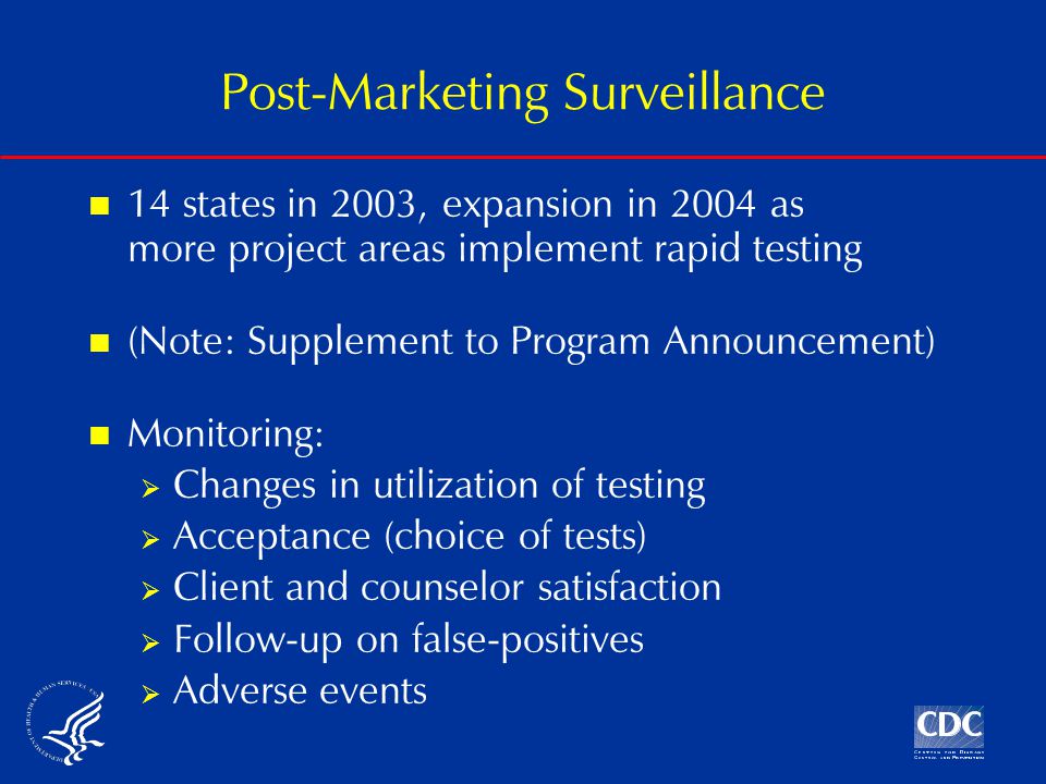 Post-Marketing Surveillance 14 states in 2003, expansion in 2004 as more project areas implement rapid testing (Note: Supplement to Program Announcement) Monitoring:  Changes in utilization of testing  Acceptance (choice of tests)  Client and counselor satisfaction  Follow-up on false-positives  Adverse events