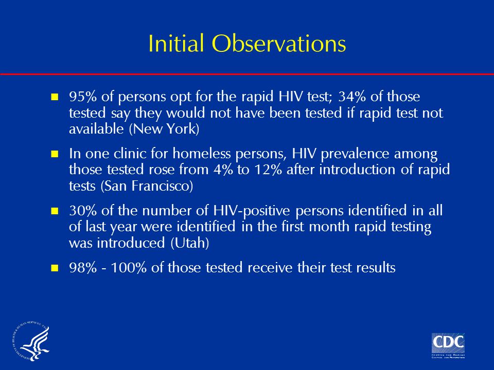 Initial Observations 95% of persons opt for the rapid HIV test; 34% of those tested say they would not have been tested if rapid test not available (New York) In one clinic for homeless persons, HIV prevalence among those tested rose from 4% to 12% after introduction of rapid tests (San Francisco) 30% of the number of HIV-positive persons identified in all of last year were identified in the first month rapid testing was introduced (Utah) 98% - 100% of those tested receive their test results