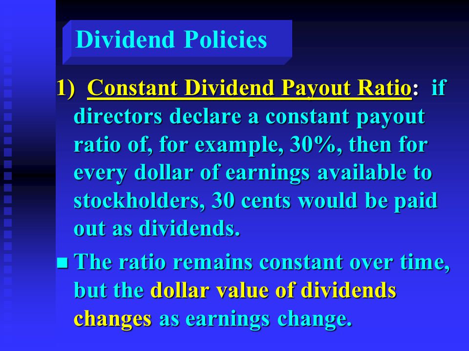 Dividend Policies 1) Constant Dividend Payout Ratio: if directors declare a constant payout ratio of, for example, 30%, then for every dollar of earnings available to stockholders, 30 cents would be paid out as dividends.