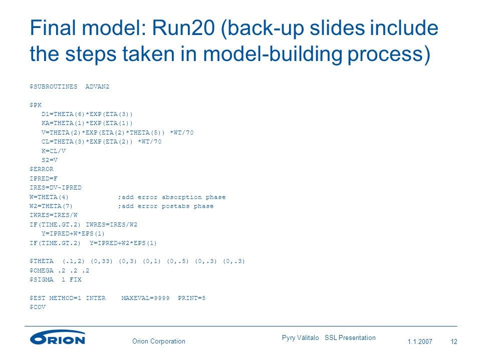 Orion Corporation Final model: Run20 (back-up slides include the steps taken in model-building process) $SUBROUTINES ADVAN2 $PK D1=THETA(6)*EXP(ETA(3)) KA=THETA(1)*EXP(ETA(1)) V=THETA(2)*EXP(ETA(2)*THETA(5)) *WT/70 CL=THETA(3)*EXP(ETA(2)) *WT/70 K=CL/V S2=V $ERROR IPRED=F IRES=DV-IPRED W=THETA(4) ;add error absorption phase W2=THETA(7) ;add error postabs phase IWRES=IRES/W IF(TIME.GT.2) IWRES=IRES/W2 Y=IPRED+W*EPS(1) IF(TIME.GT.2) Y=IPRED+W2*EPS(1) $THETA (.1,2) (0,33) (0,3) (0,1) (0,.5) (0,.3) (0,.3) $OMEGA $SIGMA 1 FIX $EST METHOD=1 INTER MAXEVAL=9999 PRINT=5 $COV Pyry Välitalo SSL Presentation