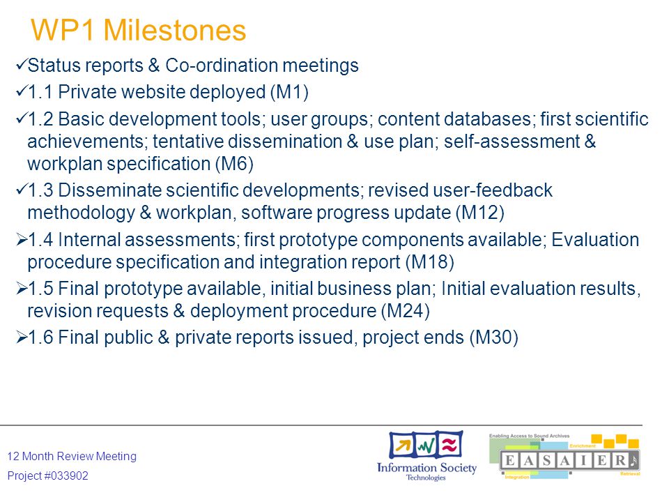 12 Month Review Meeting Project # WP1 Milestones Status reports & Co-ordination meetings 1.1 Private website deployed (M1) 1.2 Basic development tools; user groups; content databases; first scientific achievements; tentative dissemination & use plan; self-assessment & workplan specification (M6) 1.3 Disseminate scientific developments; revised user-feedback methodology & workplan, software progress update (M12)  1.4 Internal assessments; first prototype components available; Evaluation procedure specification and integration report (M18)  1.5 Final prototype available, initial business plan; Initial evaluation results, revision requests & deployment procedure (M24)  1.6 Final public & private reports issued, project ends (M30)