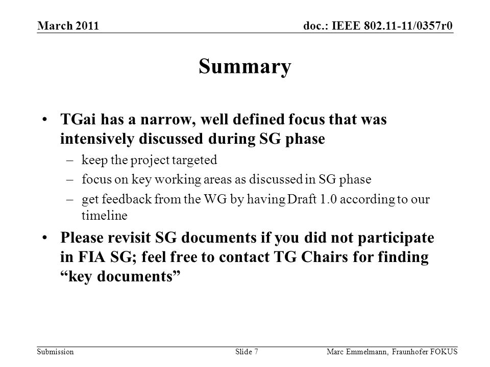 doc.: IEEE /0357r0 Submission Summary TGai has a narrow, well defined focus that was intensively discussed during SG phase –keep the project targeted –focus on key working areas as discussed in SG phase –get feedback from the WG by having Draft 1.0 according to our timeline Please revisit SG documents if you did not participate in FIA SG; feel free to contact TG Chairs for finding key documents March 2011 Marc Emmelmann, Fraunhofer FOKUSSlide 7