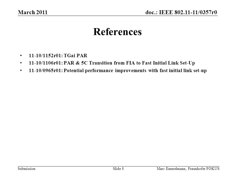 doc.: IEEE /0357r0 Submission March 2011 Marc Emmelmann, Fraunhofer FOKUSSlide 8 References 11-10/1152r01: TGai PAR 11-10/1106r01: PAR & 5C Transition from FIA to Fast Initial Link Set-Up 11-10/0965r01: Potential performance improvements with fast initial link set-up