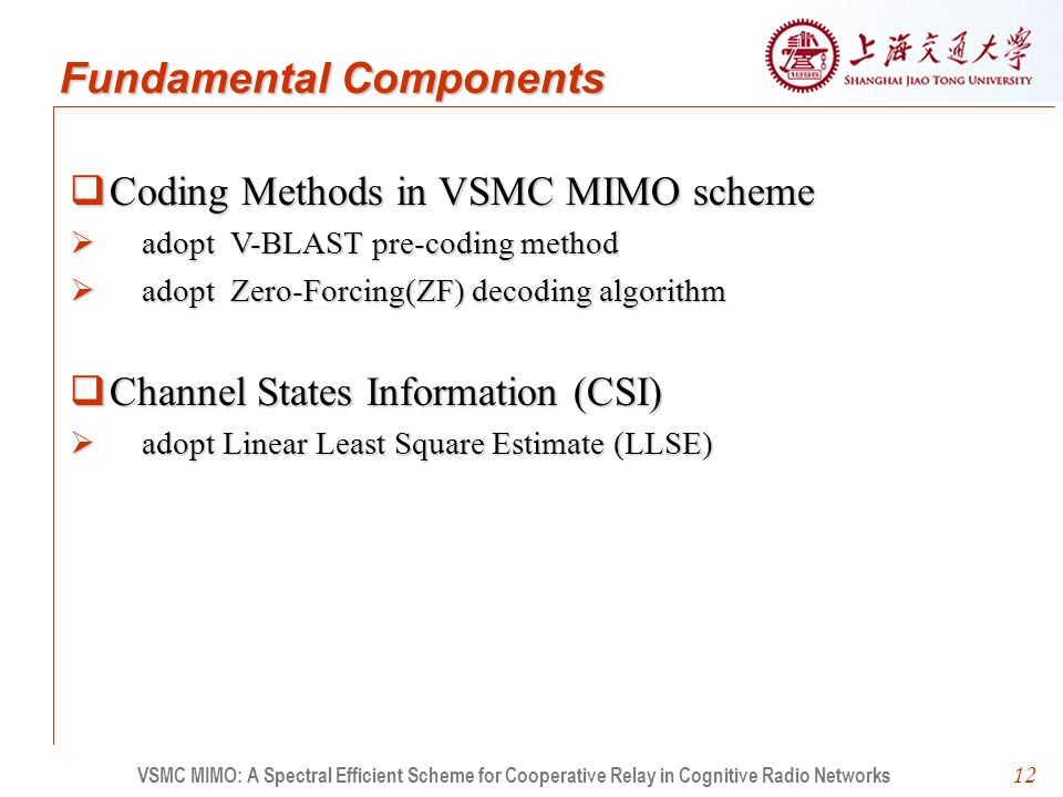 12  Coding Methods in VSMC MIMO scheme  adopt V-BLAST pre-coding method  adopt Zero-Forcing(ZF) decoding algorithm  Channel States Information (CSI)  adopt Linear Least Square Estimate (LLSE) VSMC MIMO: A Spectral Efficient Scheme for Cooperative Relay in Cognitive Radio Networks Fundamental Components