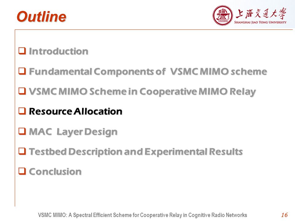 16 Outline Introduction Fundamental Components of VSMC MIMO scheme VSMC MIMO Scheme in Cooperative MIMO Relay Resource Allocation MAC Layer Design Testbed Description and Experimental Results Conclusion 16 VSMC MIMO: A Spectral Efficient Scheme for Cooperative Relay in Cognitive Radio Networks