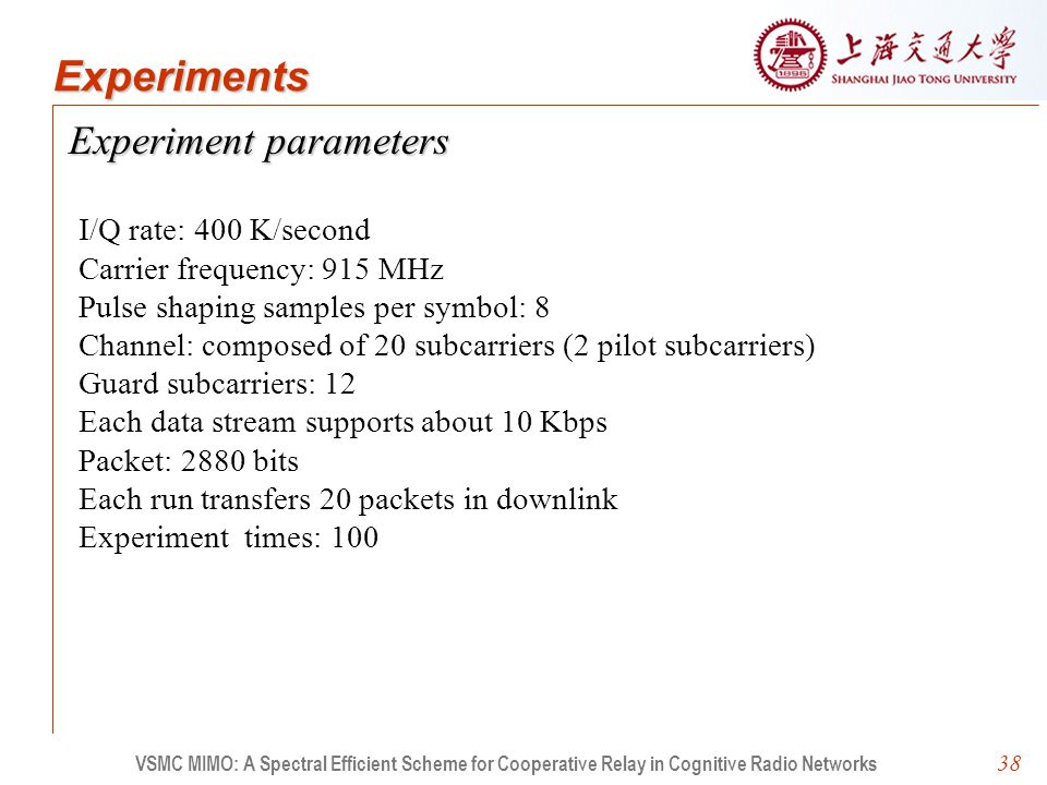 38 Experiment parameters VSMC MIMO: A Spectral Efficient Scheme for Cooperative Relay in Cognitive Radio Networks Experiments I/Q rate: 400 K/second Carrier frequency: 915 MHz Pulse shaping samples per symbol: 8 Channel: composed of 20 subcarriers (2 pilot subcarriers) Guard subcarriers: 12 Each data stream supports about 10 Kbps Packet: 2880 bits Each run transfers 20 packets in downlink Experiment times: 100