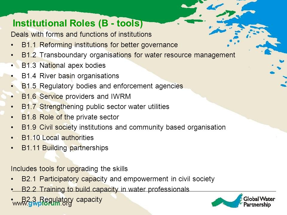 Institutional Roles (B - tools) Deals with forms and functions of institutions B1.1Reforming institutions for better governance B1.2Transboundary organisations for water resource management B1.3National apex bodies B1.4River basin organisations B1.5Regulatory bodies and enforcement agencies B1.6Service providers and IWRM B1.7Strengthening public sector water utilities B1.8Role of the private sector B1.9Civil society institutions and community based organisation B1.10 Local authorities B1.11 Building partnerships Includes tools for upgrading the skills B2.1Participatory capacity and empowerment in civil society B2.2 Training to build capacity in water professionals B2.3Regulatory capacity