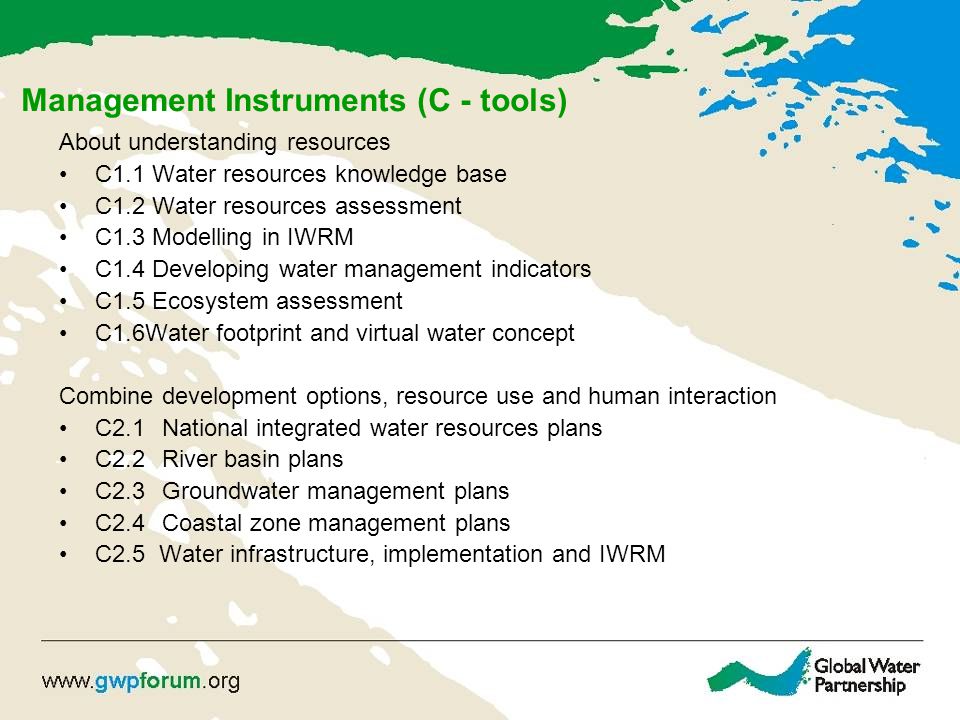 Management Instruments (C - tools) About understanding resources C1.1 Water resources knowledge base C1.2 Water resources assessment C1.3 Modelling in IWRM C1.4 Developing water management indicators C1.5 Ecosystem assessment C1.6Water footprint and virtual water concept Combine development options, resource use and human interaction C2.1 National integrated water resources plans C2.2 River basin plans C2.3 Groundwater management plans C2.4 Coastal zone management plans C2.5 Water infrastructure, implementation and IWRM