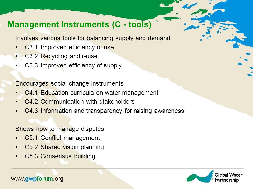 Management Instruments (C - tools) Involves various tools for balancing supply and demand C3.1 Improved efficiency of use C3.2 Recycling and reuse C3.3 Improved efficiency of supply Encourages social change instruments C4.1 Education curricula on water management C4.2 Communication with stakeholders C4.3 Information and transparency for raising awareness Shows how to manage disputes C5.1 Conflict management C5.2 Shared vision planning C5.3 Consensus building