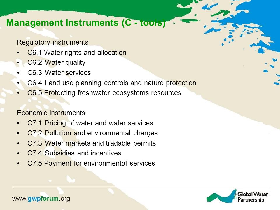 Management Instruments (C - tools) Regulatory instruments C6.1 Water rights and allocation C6.2Water quality C6.3 Water services C6.4 Land use planning controls and nature protection C6.5 Protecting freshwater ecosystems resources Economic instruments C7.1 Pricing of water and water services C7.2 Pollution and environmental charges C7.3Water markets and tradable permits C7.4Subsidies and incentives C7.5 Payment for environmental services