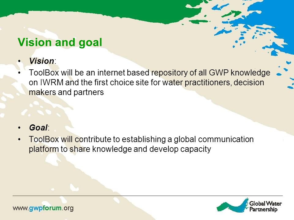 Vision and goal Vision: ToolBox will be an internet based repository of all GWP knowledge on IWRM and the first choice site for water practitioners, decision makers and partners Goal: ToolBox will contribute to establishing a global communication platform to share knowledge and develop capacity