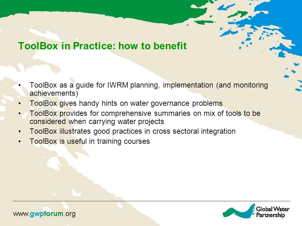 ToolBox in Practice: how to benefit ToolBox as a guide for IWRM planning, implementation (and monitoring achievements) ToolBox gives handy hints on water governance problems ToolBox provides for comprehensive summaries on mix of tools to be considered when carrying water projects ToolBox illustrates good practices in cross sectoral integration ToolBox is useful in training courses