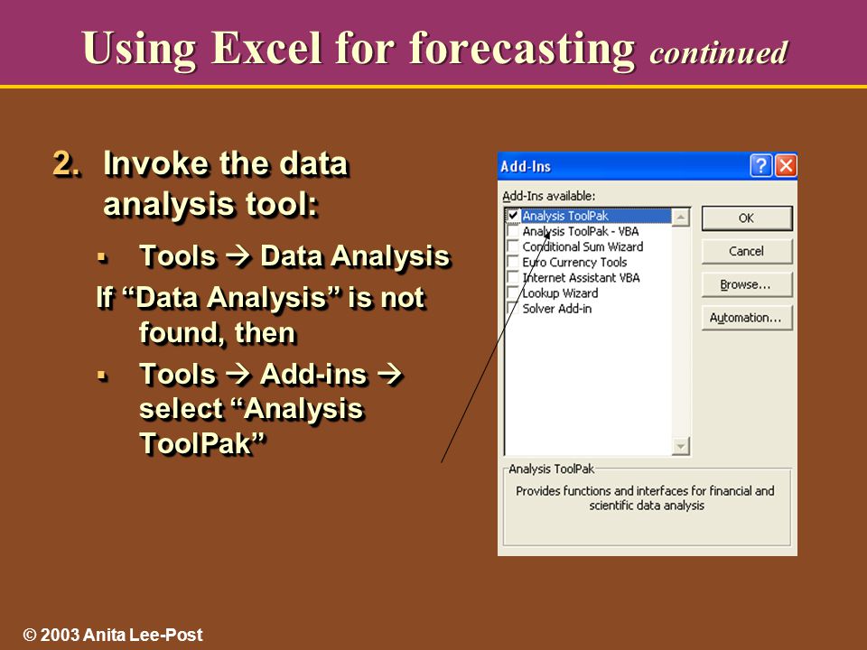 © 2003 Anita Lee-Post Using Excel for forecasting continued 2.Invoke the data analysis tool:  Tools  Data Analysis If Data Analysis is not found, then  Tools  Add-ins  select Analysis ToolPak 2.Invoke the data analysis tool:  Tools  Data Analysis If Data Analysis is not found, then  Tools  Add-ins  select Analysis ToolPak