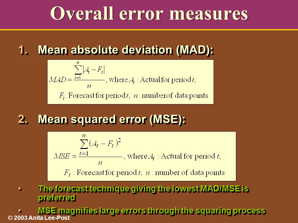 © 2003 Anita Lee-Post Overall error measures 1.Mean absolute deviation (MAD): 2.Mean squared error (MSE): The forecast technique giving the lowest MAD/MSE is preferredThe forecast technique giving the lowest MAD/MSE is preferred MSE magnifies large errors through the squaring processMSE magnifies large errors through the squaring process 1.Mean absolute deviation (MAD): 2.Mean squared error (MSE): The forecast technique giving the lowest MAD/MSE is preferredThe forecast technique giving the lowest MAD/MSE is preferred MSE magnifies large errors through the squaring processMSE magnifies large errors through the squaring process