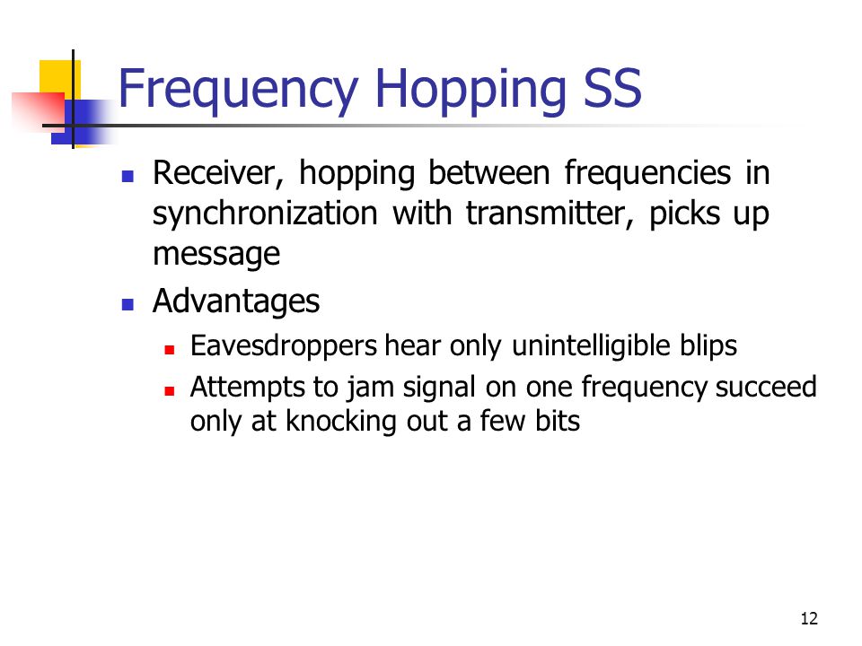 12 Frequency Hopping SS Receiver, hopping between frequencies in synchronization with transmitter, picks up message Advantages Eavesdroppers hear only unintelligible blips Attempts to jam signal on one frequency succeed only at knocking out a few bits