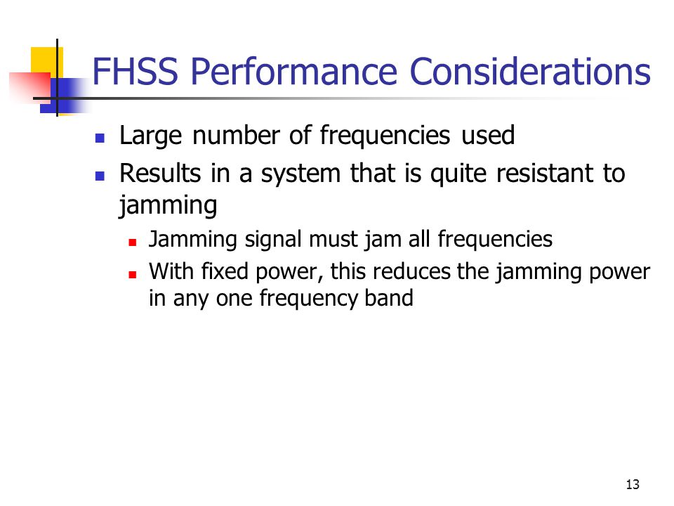 13 FHSS Performance Considerations Large number of frequencies used Results in a system that is quite resistant to jamming Jamming signal must jam all frequencies With fixed power, this reduces the jamming power in any one frequency band