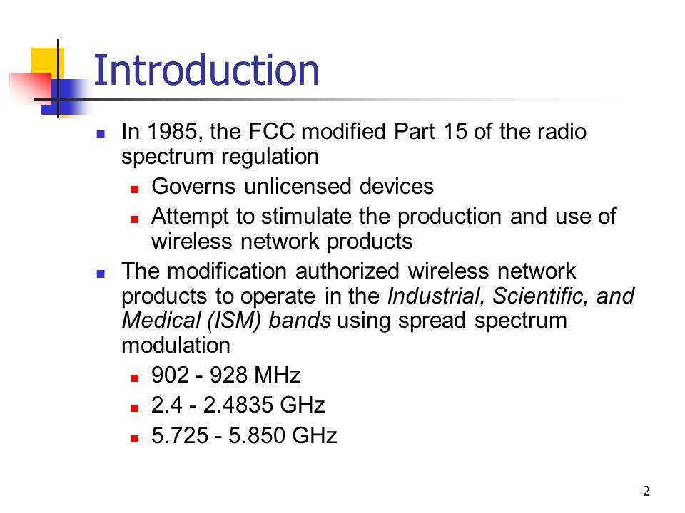 2 Introduction In 1985, the FCC modified Part 15 of the radio spectrum regulation Governs unlicensed devices Attempt to stimulate the production and use of wireless network products The modification authorized wireless network products to operate in the Industrial, Scientific, and Medical (ISM) bands using spread spectrum modulation MHz GHz GHz