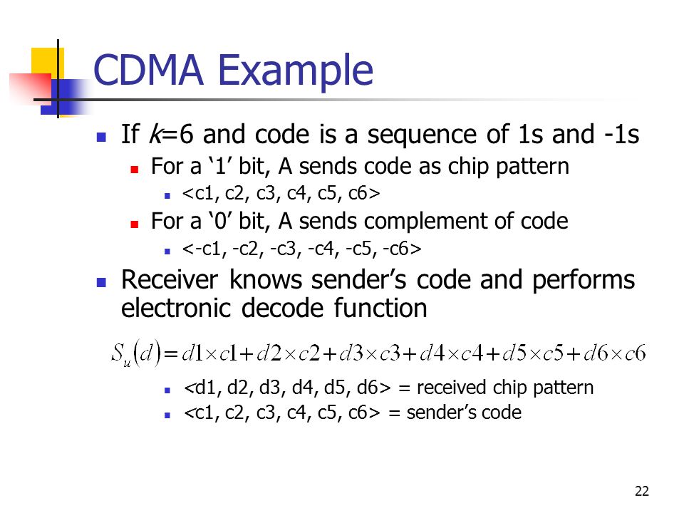 22 CDMA Example If k=6 and code is a sequence of 1s and -1s For a ‘1’ bit, A sends code as chip pattern For a ‘0’ bit, A sends complement of code Receiver knows sender’s code and performs electronic decode function = received chip pattern = sender’s code