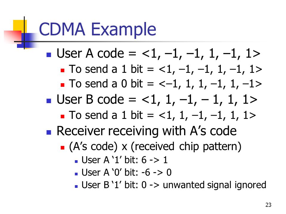 23 CDMA Example User A code = To send a 1 bit = To send a 0 bit = User B code = To send a 1 bit = Receiver receiving with A’s code (A’s code) x (received chip pattern) User A ‘1’ bit: 6 -> 1 User A ‘0’ bit: -6 -> 0 User B ‘1’ bit: 0 -> unwanted signal ignored